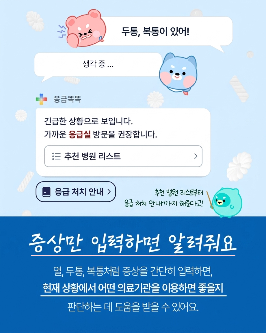 두통,복통이 있어! 긴급한 상황으로 보입니다. 가까운 응급실 방문을 권장합니다. - 추천 병원 리스트 - 응급 처치 안내 - 추천 병원 리스트부터 응급 처치 안내까지 해준다고! / 증상만 입력하면 알려줘요. 열, 두통, 복통처럼 증상을 간단히 입력하면, 현재 상황에서 어떤 의료기관을 이용하면 좋을지 판단하는데 도 움을 받을 수 있어요.