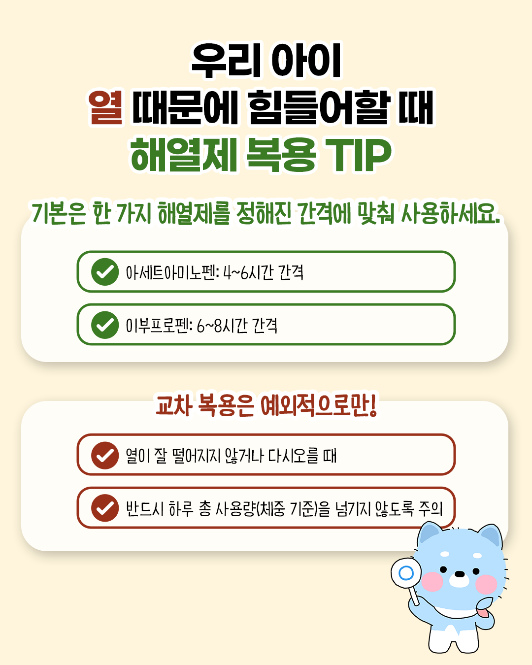 우리 아이 열 때문에 힘들어할 때 해열제 복용 tip. 기본은 한 가지 해열제를 정해진 간격에 맞춰 사용하세요. 아세트아미노펜 : 4~6시간 간격 / 이부프로펜 : 6~8시간 간격. 교차 복용은 예외적으로만! 열이 떨어지지 않거나 다시 오를 때 / 반드시 하루 총 사용량(체중 기준)을 넘기지 않도록 주의