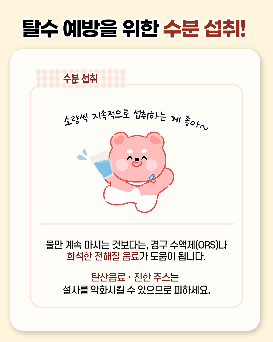 탈수 예방을 위한 수분 섭취! 소량씩 지속적으로 섭취하는 게 좋아~ 물만 계속 마시는것보다는, 경구 수액제(ORS)나 희석한 전해질 음료가 도움이 됩니다. 탄산음료.진한 주스는 설사를 악화시킬 수 있으므로 피하세요.