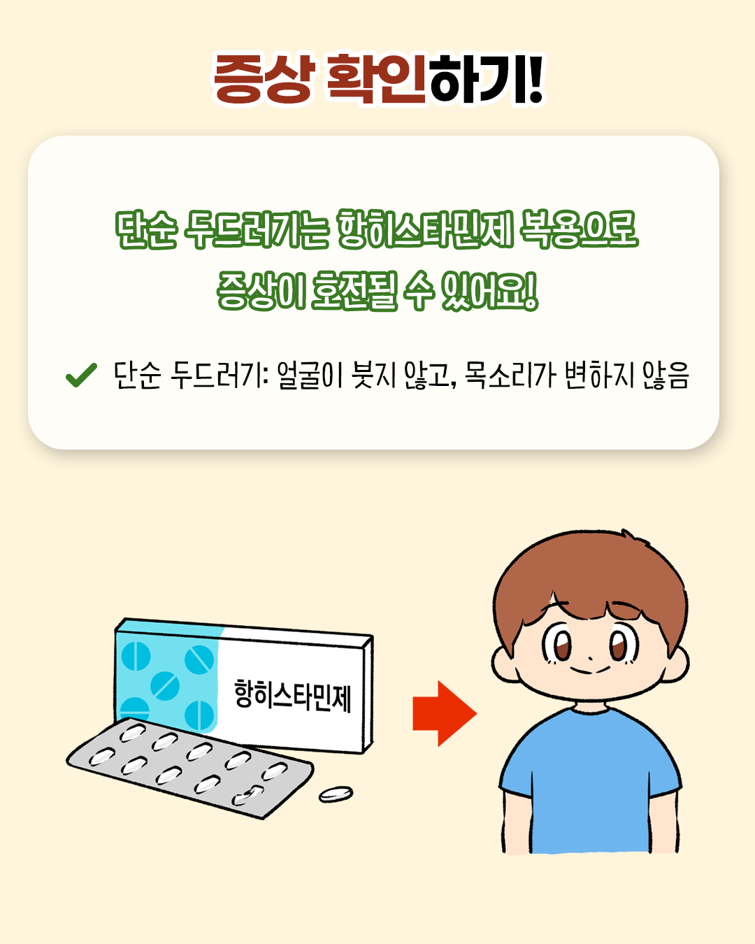 증상 확인하기! 단순 두드러기는 항히스타민제 복용으로 증상이 호전될 수 있어요! * 단순 두드러기: 얼굴이 붓지 않고, 목소리가 변하지 않음