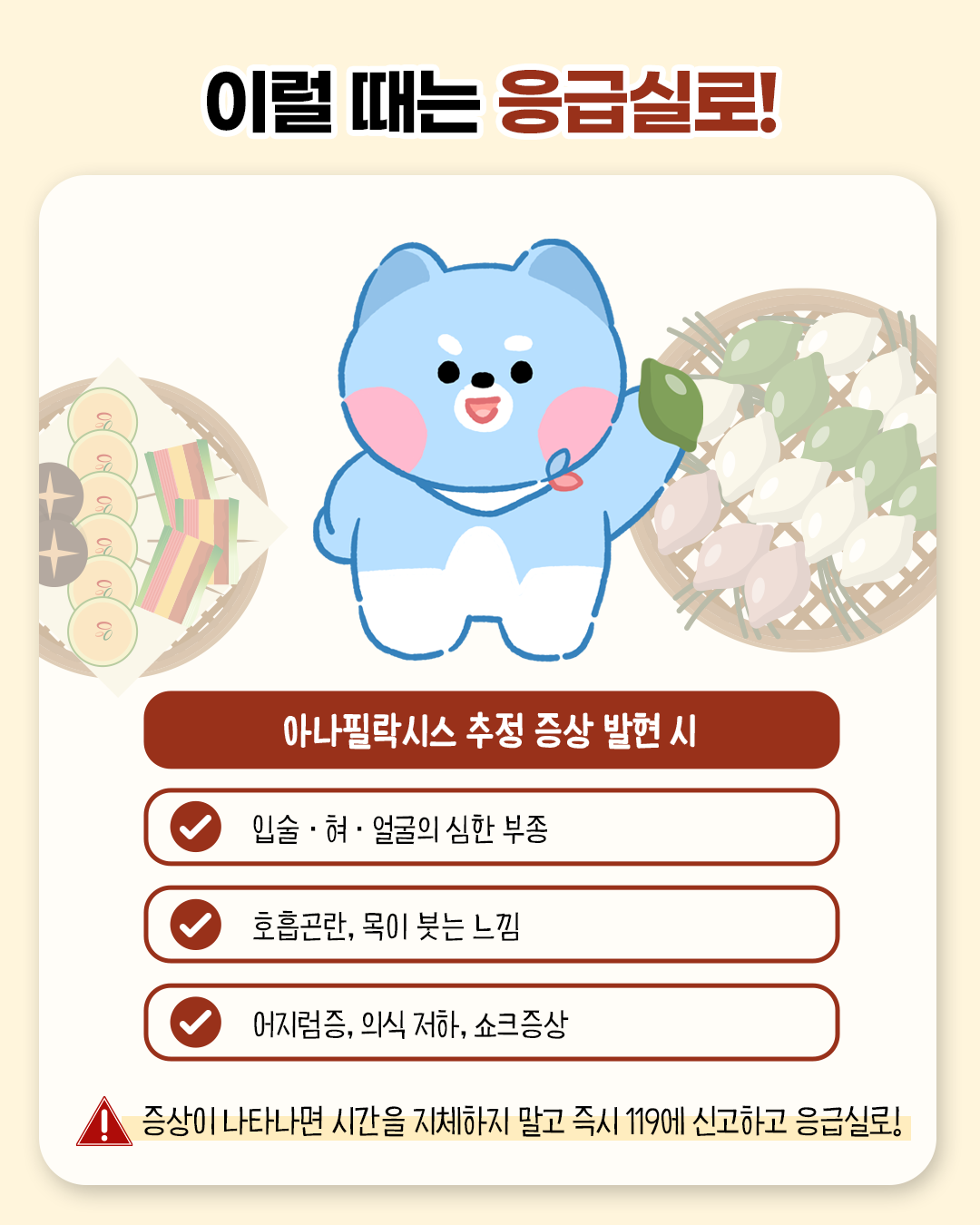 이럴 때는 응급실로! 아나필락시스 추정 증상 발현 시 - 입술.혀.얼굴의 심한 부종 / 호흡곤란, 목이 붓는 느낌 / 어지럼증, 의식저하, 쇼크 증상 - 증상이 나타나면 시간을 지체하지 말고 즉시 119에 신고하고 응급실로!