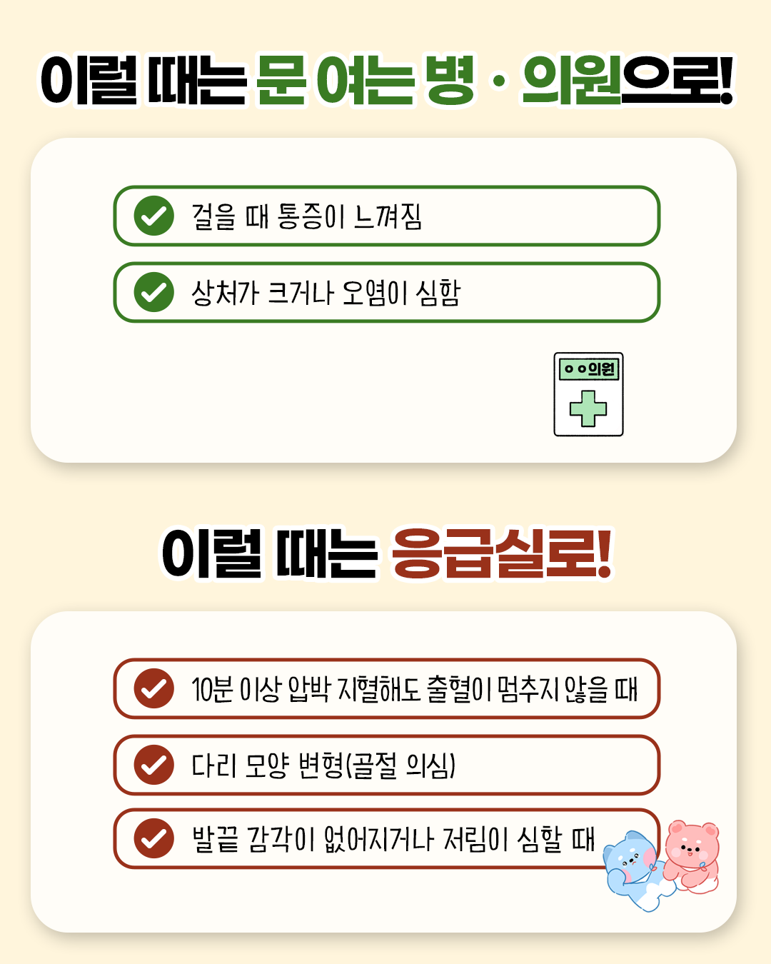 이럴 때는 문 여는 병.의원으로! * 걸을 때 통증이 느껴짐 * 상처가 크거나 오염이 심함 /  이럴 때는 응급실로! * 10분 이상 압박 지혈해도 출혈이 멈추지 않을 때 * 다리 모양 변형(골절 의심) * 발끝 감각이 없어지거나 저림이 심할 때