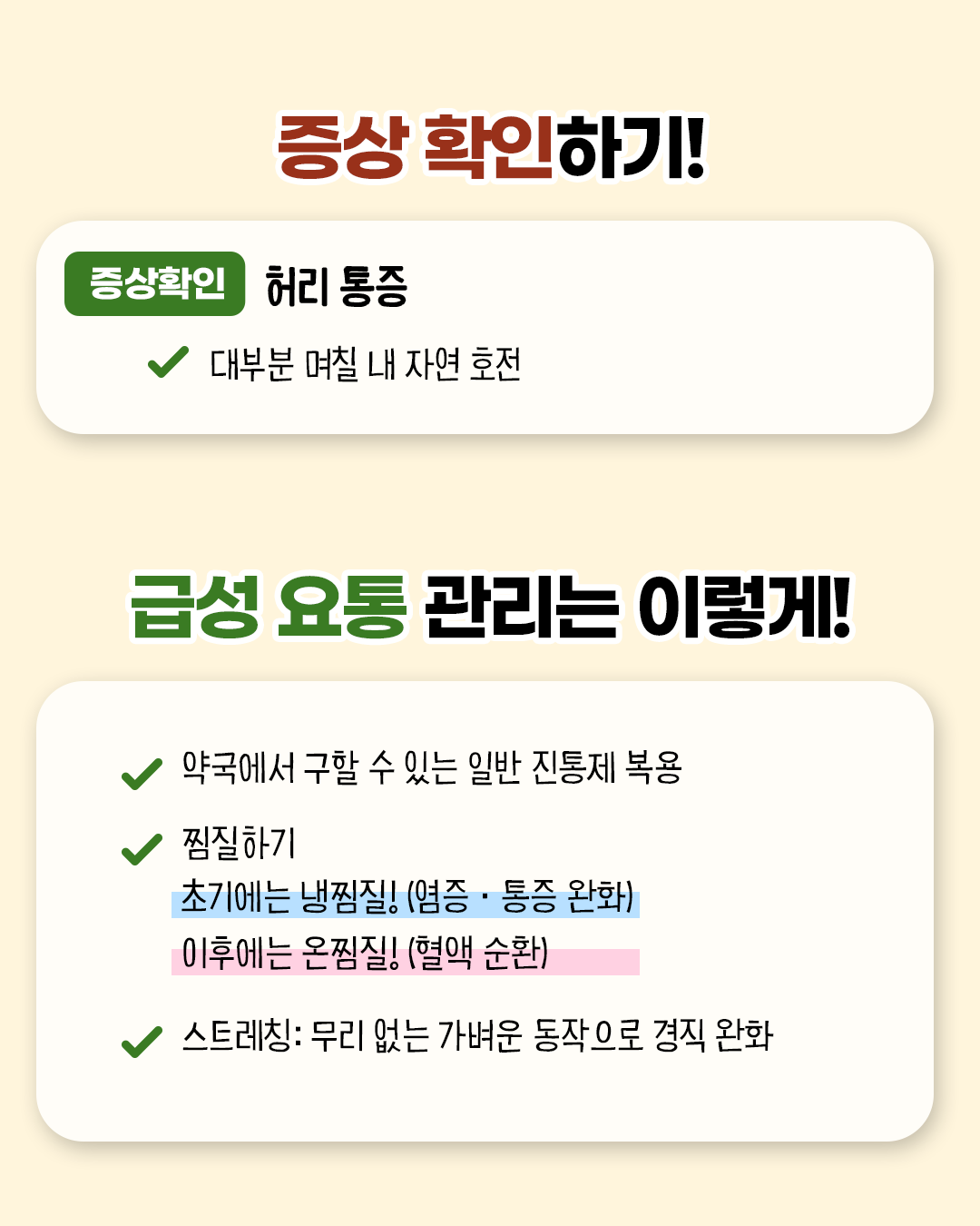 증상 확인하기! 증상 확인 허리 통증 * 대부분 며칠 내 자연 호전 / 급성 요통 관리는 이렇게! *약국에서 구할 수 있는 일반 진통제 복용 * 찜질하기(초기에는 냉찜질!(염증.통증 완화) 이후에는 온찜질! (혈액 순환) * 스트레칭 : 무리없는 가벼운 동작으로 경직 완화