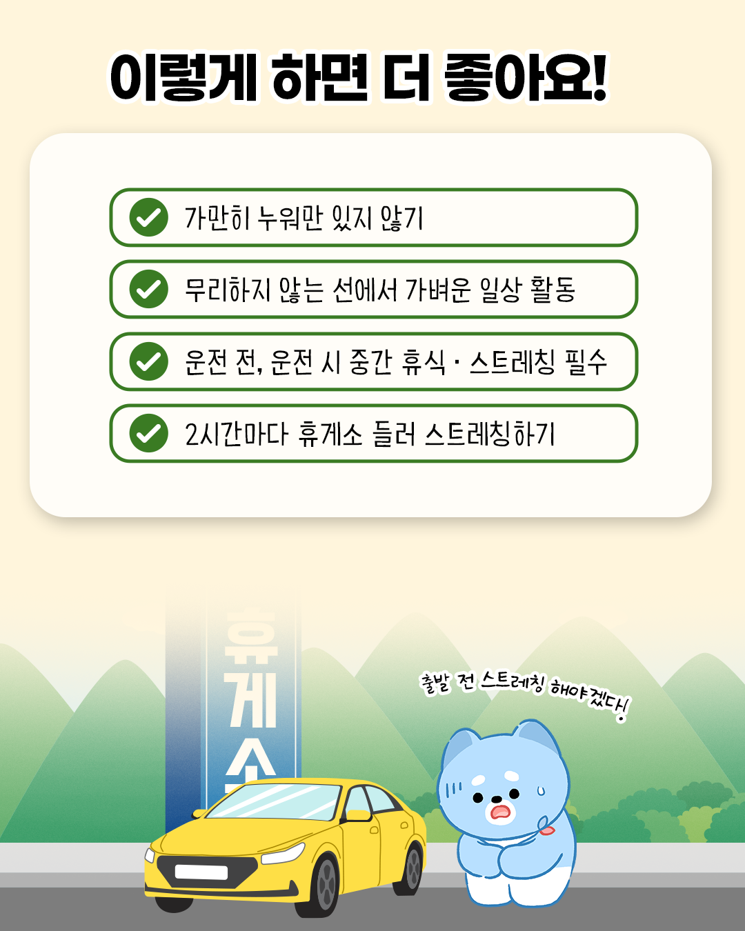 이렇게 하면 더 좋아요! * 가만히 누워만 있지 않기 * 무리하지 않는 선에서 가벼운 일상 활동 * 운전 전, 운전 시 중간 휴식.스트레칭 필수 * 2시간마다 휴게소 들러 스트레칭하기