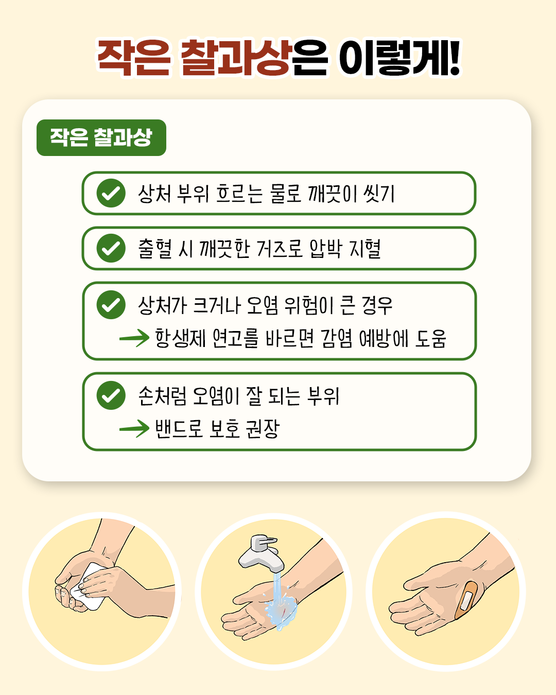 작은 찰과상은 이렇게! * 상처 부위 흐르는 물로 깨끗이 씻기 * 출혈 시 깨끗한 거즈로 압박 지혈 * 상처가 크거나 오염 위험이 큰 경우 -> 항생제 연고를 바르면 감염 예방에 도움 * 손처럼 오염이 잘 되는 부위 -> 밴드로 보호 권장