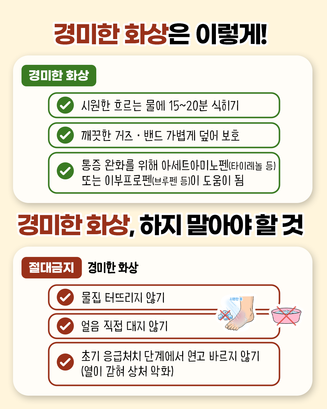 경미한 화상은 이렇게! 경미한 화상 * 시원한 흐르는 물에 15~20분 식히기 * 깨끗한 거즈.밴드 가볍게 덮어 보호 * 통증 완화를 위해 아세트아미노펜(타이레놀 등) 또는 이부프로펜(브루펜 등)이 도움이 됨 / 경미한 화상, 하지 말아야 할 것! 절대금지 * 물집 터뜨리지 않기 * 얼음 직접 대지 않기 * 초기 응급처치 단계에서 연고 바르지 않기 (열이 갇혀 상처 악화)