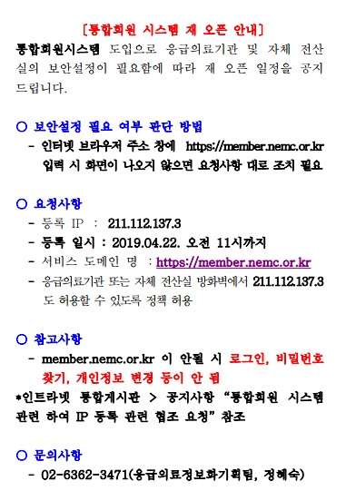 통합회원 시스템 재 오픈 안내 통합회원시스템 도입으로 응급의료기관 및 자체 전산실의 보안설정이 필요함에 따라 재 오픈 일정을 공지드립니다. 보안설정 필요 여부 판단 방법 - 인터넷 브라우저 주소 창에 https://member.nemc.or.kr 입력 시 화면이 나오지 않으면 요청사항 대로 조치 필요. 요청사항 - 등록 IP : 211.112.137.3 - 등록 일시 : 2019년 04월 22일 오전 11시까지 - 서비스 도메인 명 : https://member.nemc.or.kr - 응급의료기관 또는 자체 전산실 방화벽에서 211.112.137.3도 허용할 수 있도록 정책 허용. 참고사항 - member.nemc.or.kr이 안될 시 로그인, 비밀번호 찾기, 개인정보 변경 등이 안됨 *인트라넷 통합게시판 > 공지사항 '통합회원 시스템 관련하여 IP 등록 관련 협조 요청' 참조. 문의사항 : 02-6362-3471(응급의료정보화기획팀, 정혜숙)